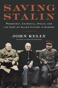 Джон Келли - Saving Stalin. Roosevelt, Churchill, Stalin, and the Cost of Allied Victory in Europe