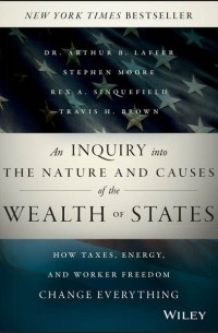 Артур Лаффер - An Inquiry into the Nature and Causes of the Wealth of States. How Taxes, Energy, and Worker Freedom Change Everything