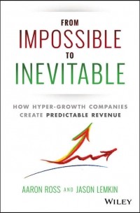 Аарон Росс - From Impossible To Inevitable. How Hyper-Growth Companies Create Predictable Revenue