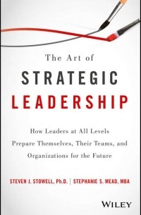 Steven J. Stowell - The Art of Strategic Leadership. How Leaders at All Levels Prepare Themselves, Their Teams, and Organizations for the Future