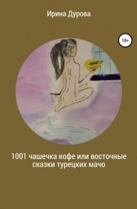 Ирина Витальевна Дурова - 1001 чашечка кофе или восточные сказки турецких мачо