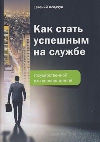 Евгений Осадчук - Как стать успешным на службе – государственной или корпоративной