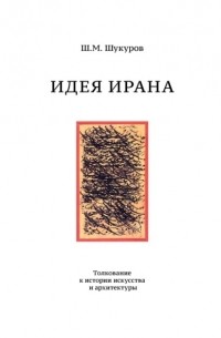 Шариф Шукуров - Идея Ирана. Толкование к истории искусства и архитектуры