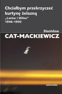 Stanisław Cat-Mackiewicz - Chciałbym przekrzyczeć kurtynę żelazną „Lw?w i Wilno” 1946-1950