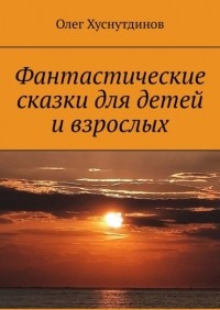 Олег Хуснутдинов - Фантастические сказки для детей и взрослых