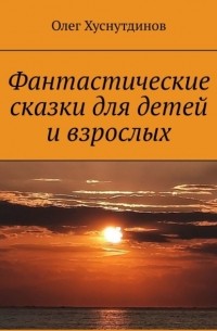 Олег Хуснутдинов - Фантастические сказки для детей и взрослых