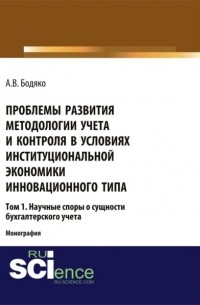 Анна Бодяко - Проблемы развития методологии учета и контроля в условиях институциональной экономики инновационного типа. Том 1. Научные споры о сущности бухгалтерск. . Монография