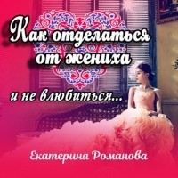 Екатерина Романова - Как отделаться от жениха и не влюбиться