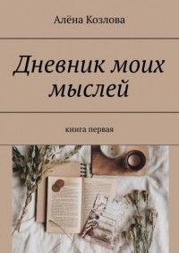 Алена Козлова - Дневник моих мыслей. Книга первая