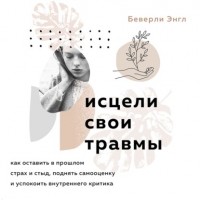 Беверли Энгл - Исцели свои травмы. Как оставить в прошлом страх и стыд, поднять самооценку и успокоить внутреннего критика