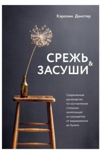 Срежь и засуши. Современное руководство по составлению стильных композиций из сухоцветов. От выращивания до букета