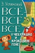Эдуард Успенский - Всё-всё-всё о Чебурашке и Крокодиле Гене