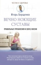 Игорь Борщенко - Вечно ноющие суставы: правильные упражнения и образ жизни