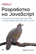 Адам Д. Скотт - Разработка на JavaScript. Построение кроссплатформенных приложений с помощью GraphQL, React, React Native и Electron