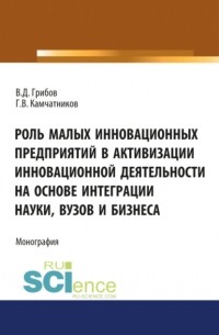 Владимир Дмитриевич Грибов - Роль малых инновационных предприятий в активизации инновационной деятельности на основе интеграции науки, вузов и бизнеса. . Монография.
