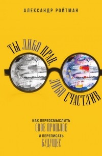 Александр Ройтман - Ты либо прав, либо счастлив. Как переосмыслить свое прошлое и переписать будущее