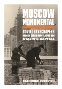 Katherine Zubovich - Moscow Monumental: Soviet Skyscrapers and Urban Life in Stalin's Capital