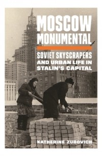 Katherine Zubovich - Moscow Monumental: Soviet Skyscrapers and Urban Life in Stalin's Capital