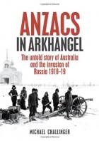 Michael Challinger - Anzacs In Arkhangel: The Untold Story Of Australia And The Invasion Of Russia 1918-19
