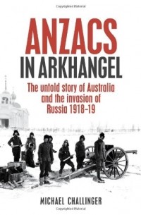 Michael Challinger - Anzacs In Arkhangel: The Untold Story Of Australia And The Invasion Of Russia 1918-19