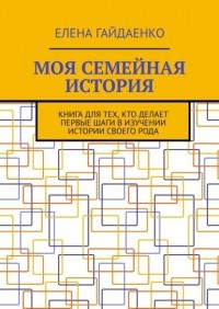 Елена Гайдаенко - Моя семейная история. Книга для тех, кто делает первые шаги в изучении истории своего рода