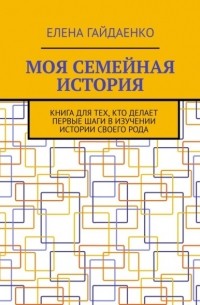 Елена Гайдаенко - Моя семейная история. Книга для тех, кто делает первые шаги в изучении истории своего рода