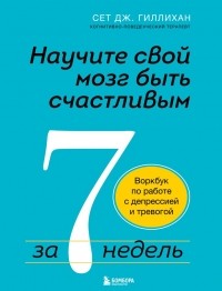 Сет Дж. Гиллихан - Научите свой мозг быть счастливым за 7 недель. Воркбук по работе с депрессией и тревогой