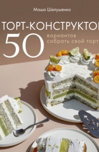 Маша Шелушенко - Торт-конструктор. 50 вариантов собрать свой торт
