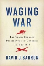 David J. Barron - Waging War: The Clash Between Presidents and Congress, 1776 to ISIS