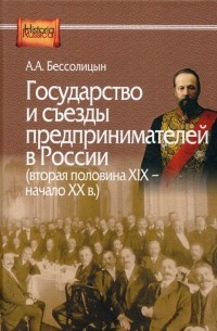 Александр Бессолицын - Государство и съезды предпринимателей в Россиив (вторая половина XIX — начало ХХ в.)