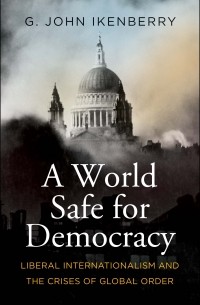 Г. Джон Икенберри - A World Safe for Democracy: Liberal Internationalism and the Crises of Global Order