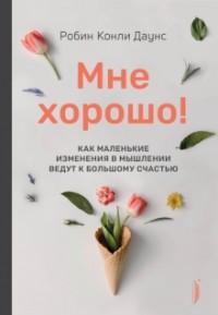 Робин Конли Даунс - Мне хорошо! Как маленькие изменения в мышлении ведут к большому счастью