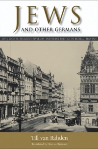 Тилль ван Раден - Jews and Other Germans: Civil Society, Religious Diversity, and Urban Politics in Breslau, 1860–1925