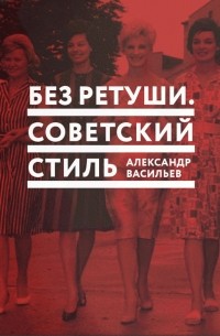 Александр Васильев - Без ретуши. Советский стиль