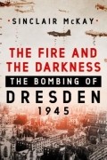 Синклер МакКей - The Fire and the Darkness: The Bombing of Dresden, 1945
