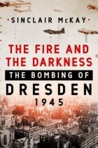 Синклер МакКей - The Fire and the Darkness: The Bombing of Dresden, 1945