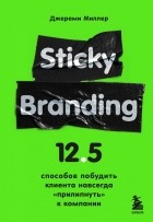 Джереми Миллер - Sticky Branding. 12,5 способов побудить клиента навсегда &quot;прилипнуть&quot; к компании