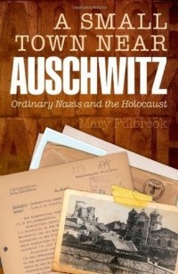 Мэри Фулбрук - A Small Town Near Auschwitz: Ordinary Nazis and the Holocaust