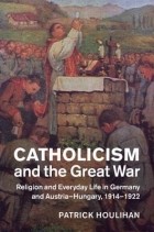Патрик Дж. Хулихан - Catholicism and the Great War: Religion and Everyday Life in Germany and Austria-Hungary, 1914-1922