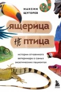 Максим Щугорев - Ящерица не птица. Истории отчаянного ветеринара о самых экзотических пациентах