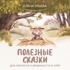 Елена Ульева - Полезные сказки для смелости и уверенности в себе