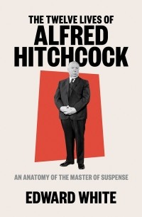 Edward White - The Twelve Lives of Alfred Hitchcock: An Anatomy of the Master of Suspense