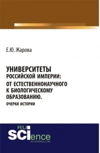 Екатерина Юрьевна Жарова - Университеты Российской империи: от естественнонаучного к биологическому образованию. Очерки истории. . Монография.