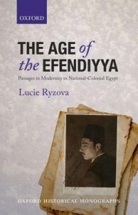 Lucie Ryzova - The Age of the Efendiyya: Passages to Modernity in National-Colonial Egypt