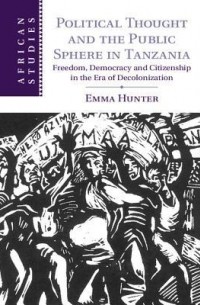 Emma Hunter - Political Thought and the Public Sphere in Tanzania: Freedom, Democracy and Citizenship in the Era of Decolonization