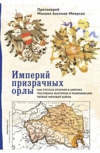 Протоиерей Михаил Аксенов-Меерсон - Империй призрачных орлы. Как русская епархия в Америке послужила фактором в развязывании Первой мировой войны