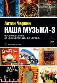 Антон Чернин - Наша музыка-3. Восьмидесятые. От "Воскресения" до "Браво"
