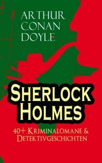 Arthur Conan Doyle - Sherlock Holmes: 40+ Kriminalomane & Detektivgeschichten