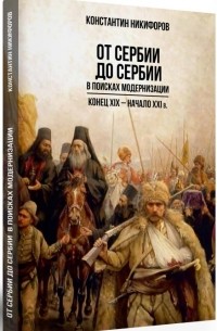Константин Никифоров - От Сербии до Сербии. В поисках модернизации. Конец XIX — начало XXI в.