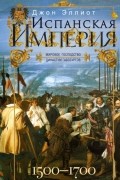 Джон Эллиот - Испанская империя. Мировое господство династии Габсбургов. 1500–1700 гг.